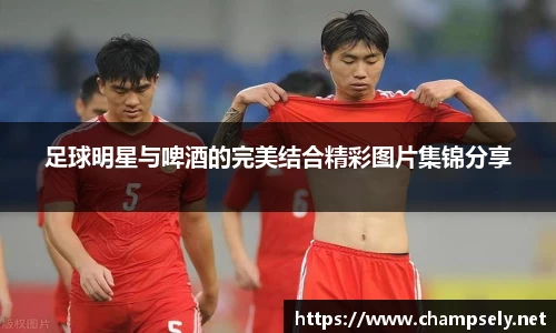 足球明星与啤酒的完美结合精彩图片集锦分享