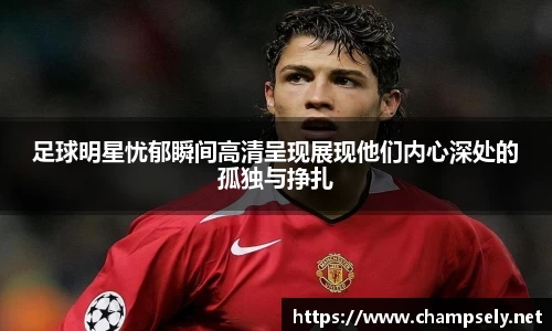 足球明星忧郁瞬间高清呈现展现他们内心深处的孤独与挣扎